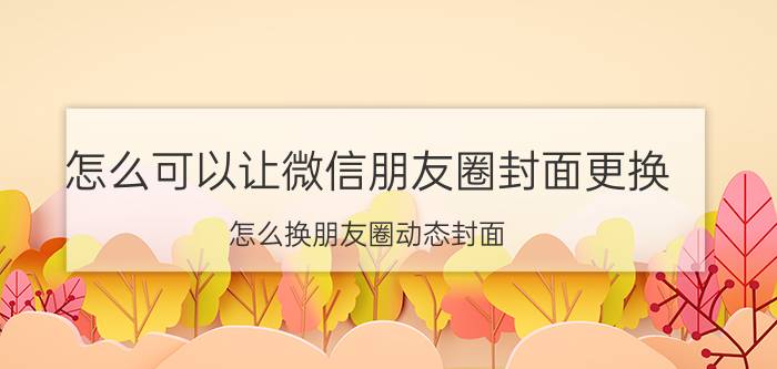 怎么可以让微信朋友圈封面更换 怎么换朋友圈动态封面？